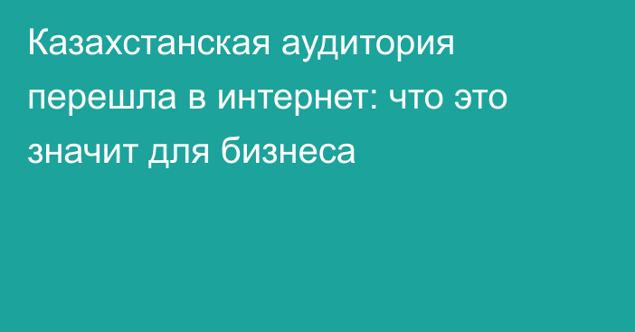 Казахстанская аудитория перешла в интернет: что это значит для бизнеса