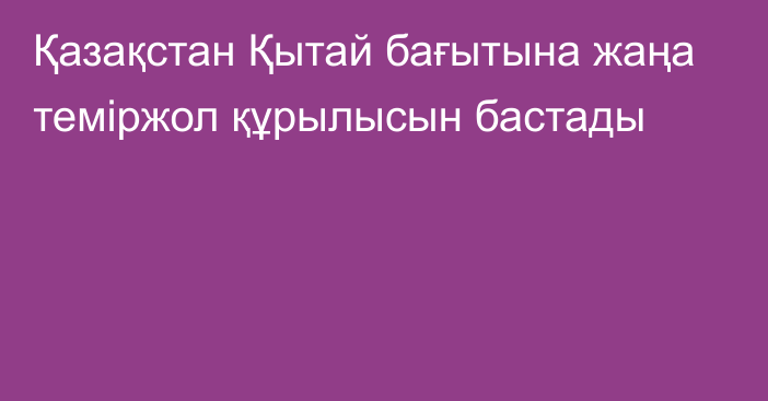 Қазақстан Қытай бағытына жаңа теміржол құрылысын бастады