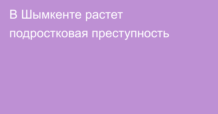 В Шымкенте растет подростковая преступность