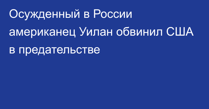 Осужденный в России американец Уилан обвинил США в предательстве