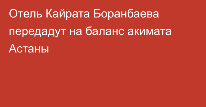 Отель Кайрата Боранбаева передадут на баланс акимата Астаны