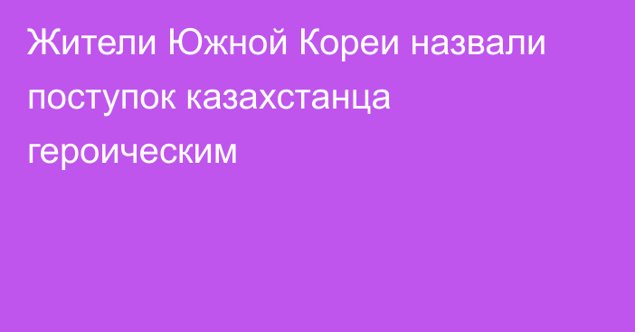 Жители Южной Кореи назвали поступок казахстанца героическим