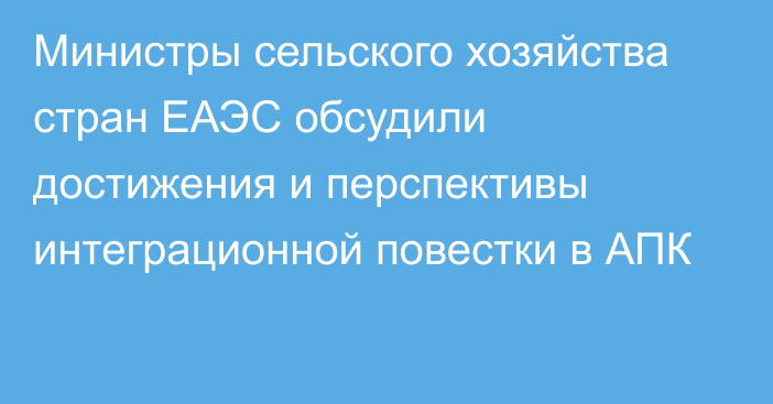 Министры сельского хозяйства стран ЕАЭС обсудили достижения и перспективы интеграционной повестки в АПК