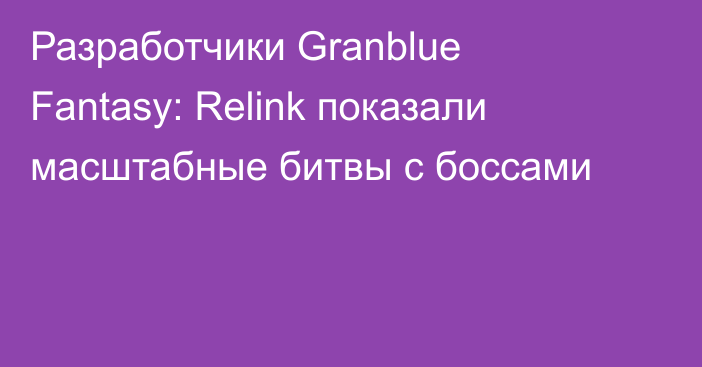 Разработчики Granblue Fantasy: Relink показали масштабные битвы с боссами