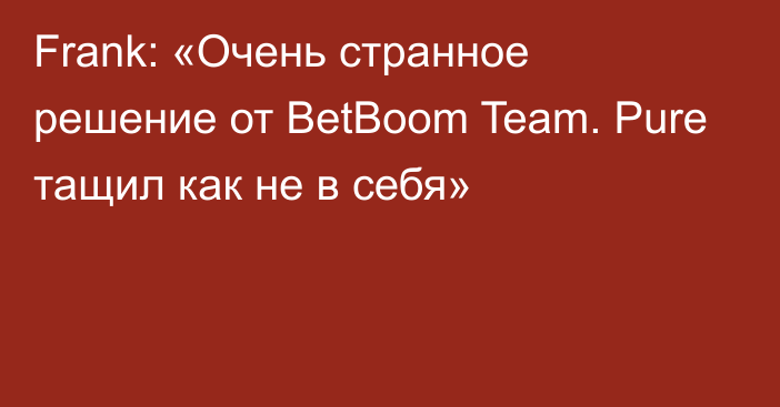 Frank: «Очень странное решение от BetBoom Team. Pure тащил как не в себя»