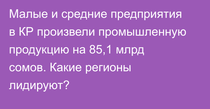 Малые и средние предприятия в КР произвели промышленную продукцию на 85,1 млрд сомов. Какие регионы лидируют?