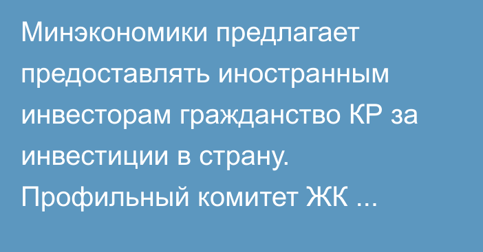 Минэкономики предлагает предоставлять иностранным инвесторам гражданство КР за инвестиции в страну. Профильный комитет ЖК отклонил законопроект