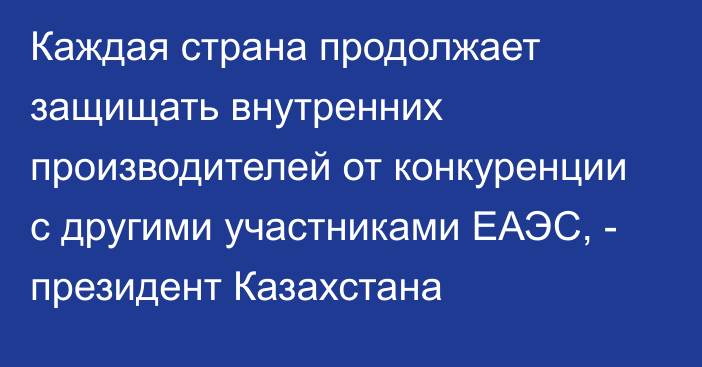 Каждая страна продолжает защищать внутренних производителей от конкуренции с другими участниками ЕАЭС, - президент Казахстана