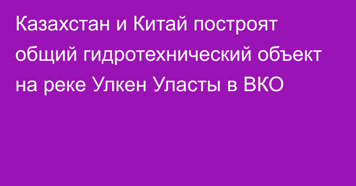 Казахстан и Китай построят общий гидротехнический объект на реке Улкен Уласты в ВКО