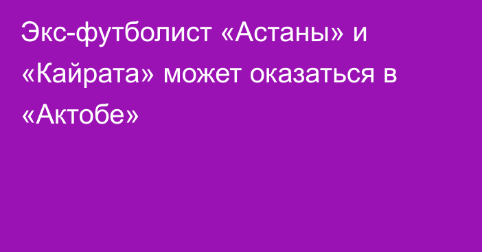 Экс-футболист «Астаны» и «Кайрата» может оказаться в «Актобе»