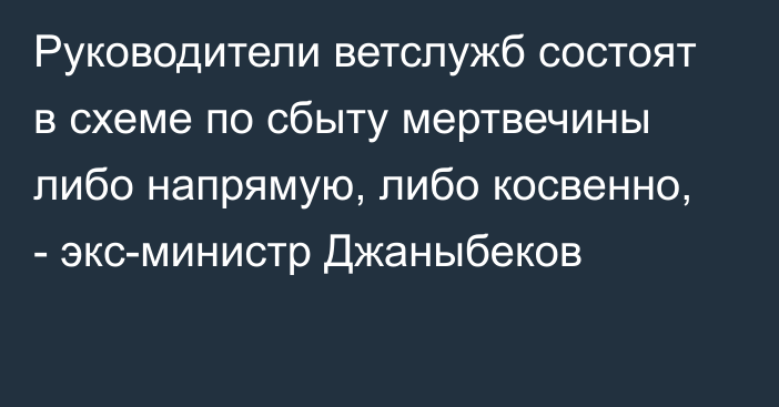 Руководители ветслужб состоят в схеме по сбыту мертвечины либо напрямую, либо косвенно, - экс-министр Джаныбеков