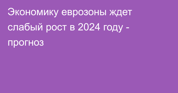 Экономику еврозоны ждет слабый рост в 2024 году - прогноз