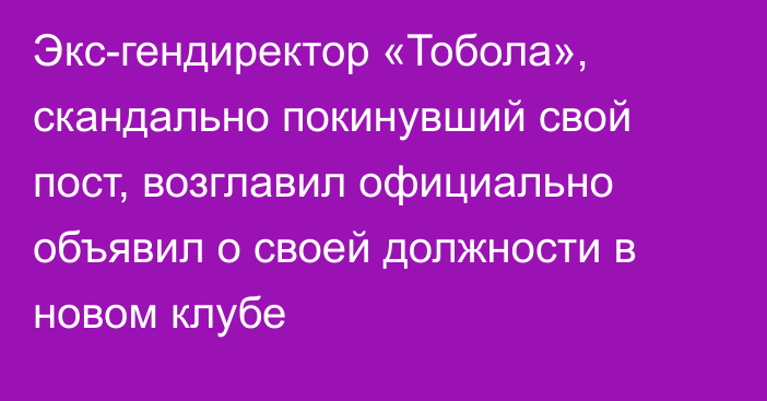 Экс-гендиректор «Тобола», скандально покинувший свой пост, возглавил официально объявил о своей должности в новом клубе