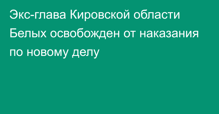 Экс-глава Кировской области Белых освобожден от наказания по новому делу