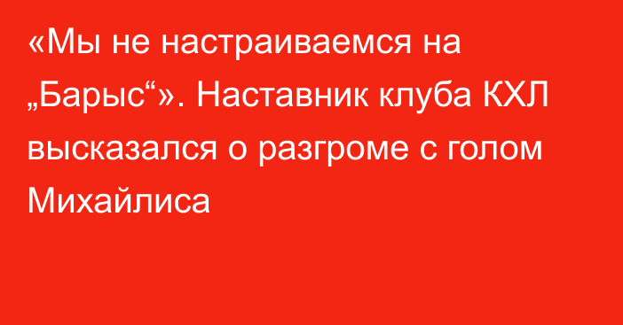 «Мы не настраиваемся на „Барыс“». Наставник клуба КХЛ высказался о разгроме с голом Михайлиса