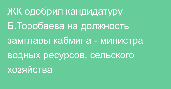 ЖК одобрил кандидатуру Б.Торобаева на должность замглавы кабмина - министра водных ресурсов, сельского хозяйства