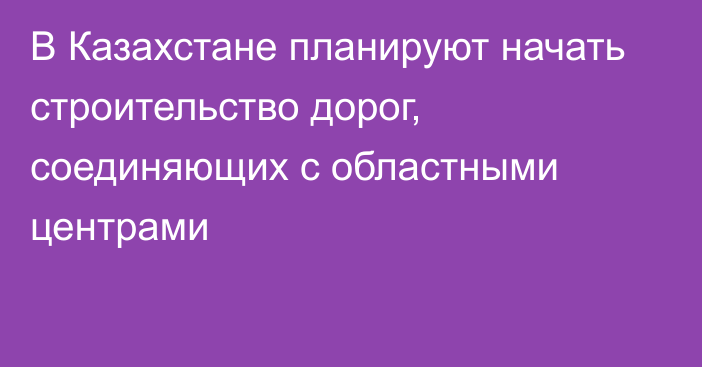 В Казахстане планируют начать строительство дорог, соединяющих с областными центрами