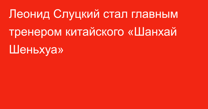 Леонид Слуцкий стал главным тренером китайского «Шанхай Шеньхуа»