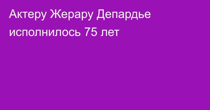 Актеру Жерару Депардье исполнилось 75 лет