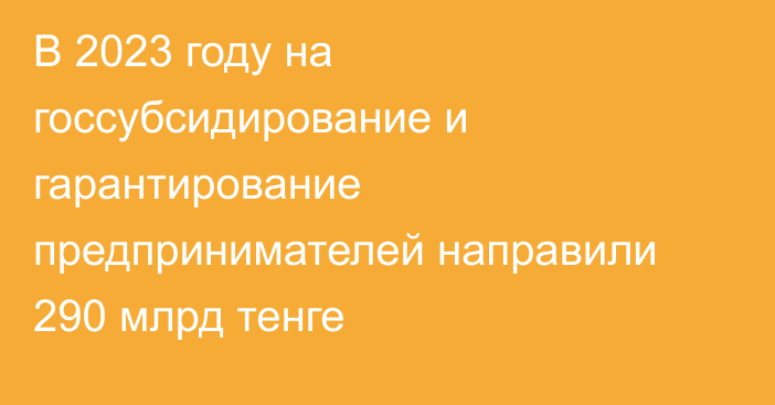 В 2023 году на госсубсидирование и гарантирование предпринимателей  направили 290 млрд тенге