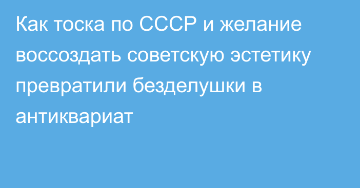 Как тоска по СССР и желание воссоздать советскую эстетику превратили безделушки в антиквариат