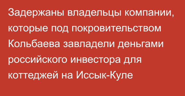 Задержаны владельцы компании, которые под покровительством Кольбаева завладели деньгами российского инвестора для коттеджей на Иссык-Куле