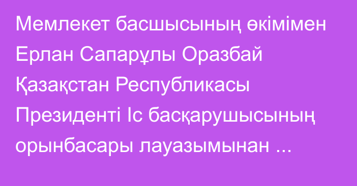 Мемлекет басшысының өкімімен Ерлан Сапарұлы Оразбай Қазақстан Республикасы Президенті Іс басқарушысының орынбасары лауазымынан босатылды