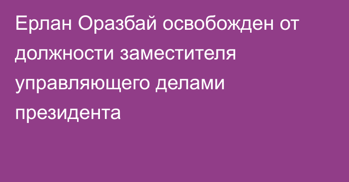 Ерлан Оразбай освобожден от должности заместителя управляющего делами президента