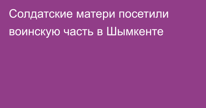 Солдатские матери посетили воинскую часть в Шымкенте