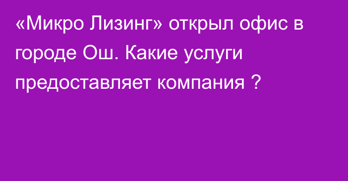 «Микро Лизинг» открыл офис в городе Ош. Какие услуги предоставляет компания ?