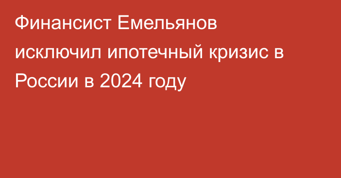 Финансист Емельянов исключил ипотечный кризис в России в 2024 году