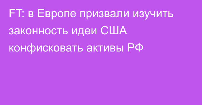 FT: в Европе призвали изучить законность идеи США конфисковать активы РФ