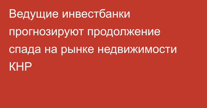 Ведущие инвестбанки прогнозируют продолжение спада на рынке недвижимости КНР