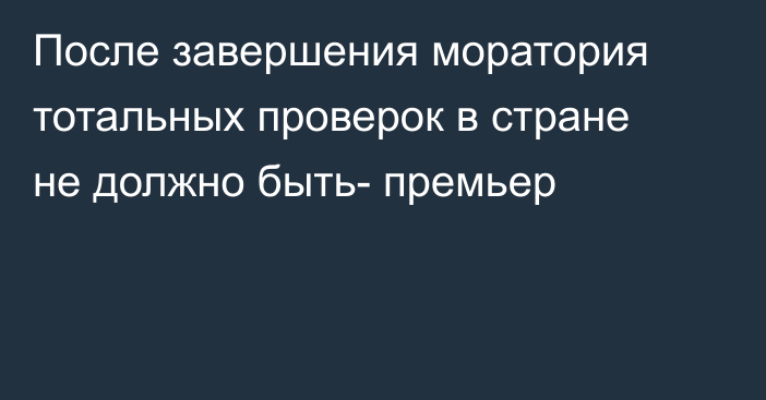 После завершения моратория тотальных проверок в стране не должно быть- премьер