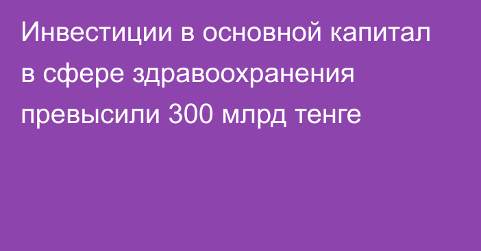 Инвестиции в основной капитал в сфере здравоохранения превысили 300 млрд тенге