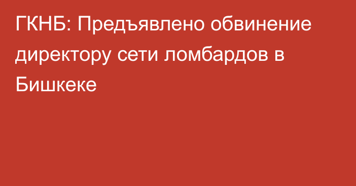 ГКНБ: Предъявлено обвинение директору сети ломбардов в Бишкеке