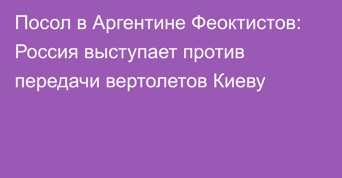 Посол в Аргентине Феоктистов: Россия выступает против передачи вертолетов Киеву