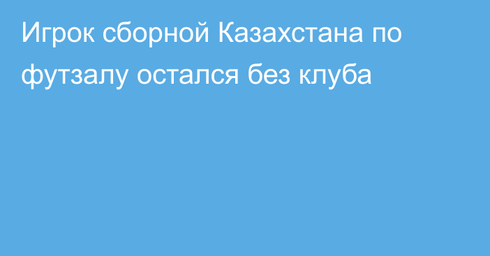 Игрок сборной Казахстана по футзалу остался без клуба