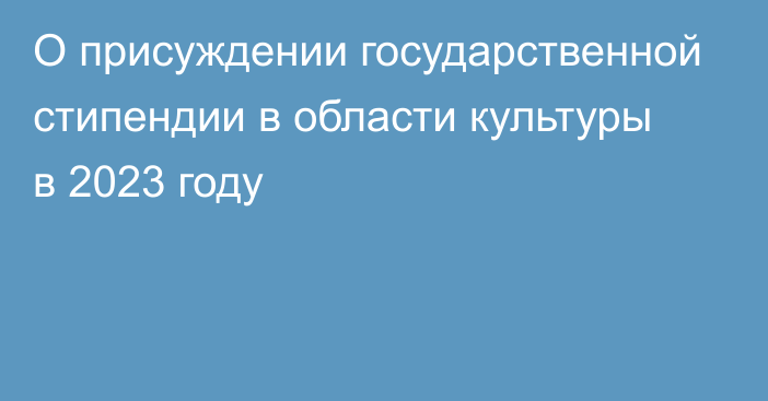 О присуждении государственной стипендии  в области культуры в 2023 году