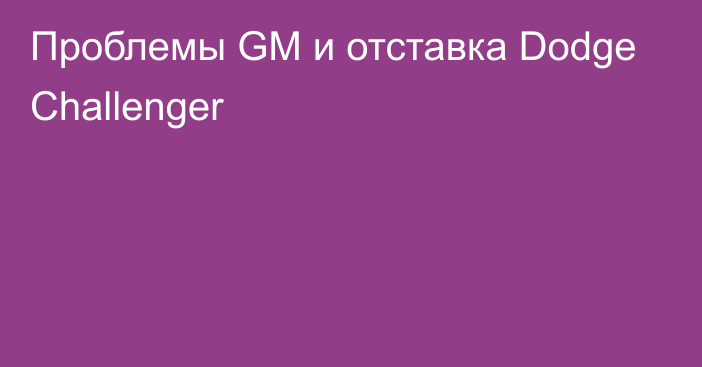 Проблемы GM и отставка Dodge Challenger