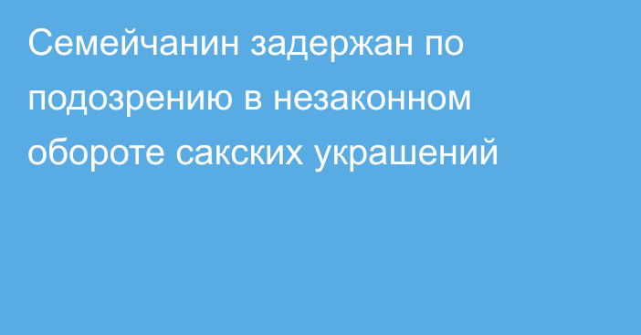 Семейчанин задержан по подозрению в незаконном обороте сакских украшений