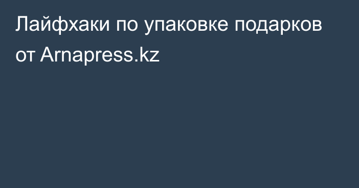 Лайфхаки по упаковке подарков от Arnapress.kz