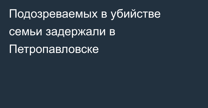 Подозреваемых в убийстве семьи задержали в Петропавловске