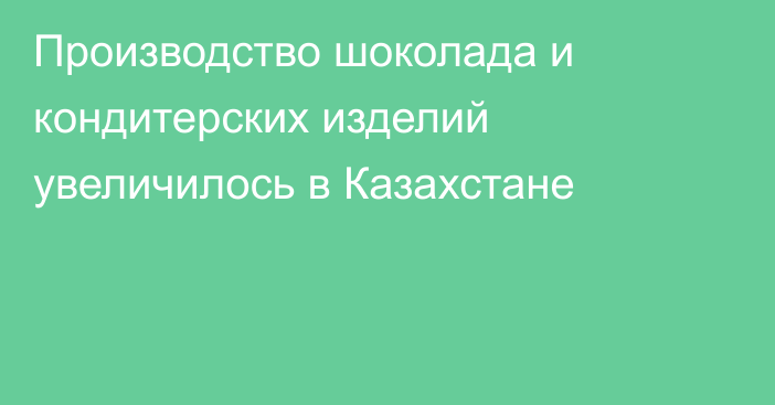 Производство шоколада и кондитерских изделий увеличилось в Казахстане 