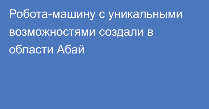 Робота-машину с уникальными возможностями создали в области Абай