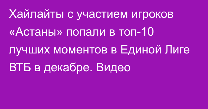 Хайлайты с участием игроков «Астаны» попали в топ-10 лучших моментов в Единой Лиге ВТБ в декабре. Видео