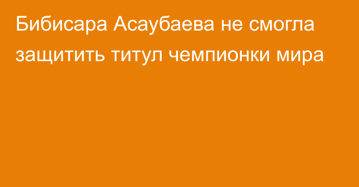 Бибисара Асаубаева не смогла защитить титул чемпионки мира