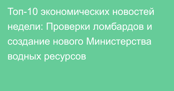 Топ-10 экономических новостей недели: Проверки ломбардов и создание нового Министерства водных ресурсов