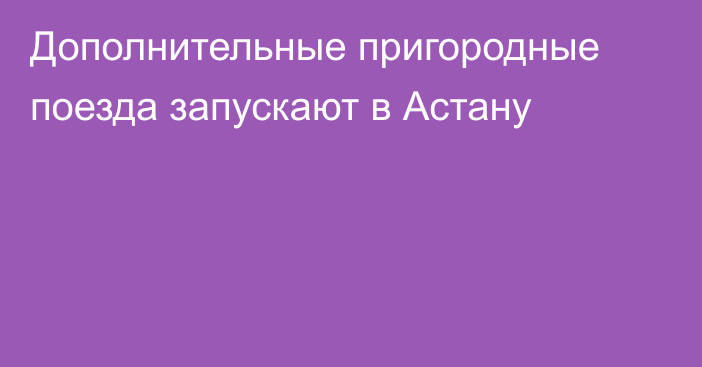 Дополнительные пригородные поезда запускают в Астану