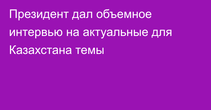 Президент дал объемное интервью на актуальные для Казахстана темы